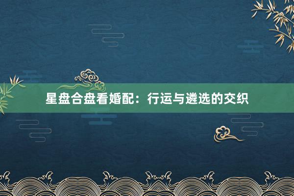 星盘合盘看婚配：行运与遴选的交织