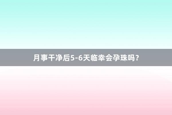月事干净后5-6天临幸会孕珠吗？