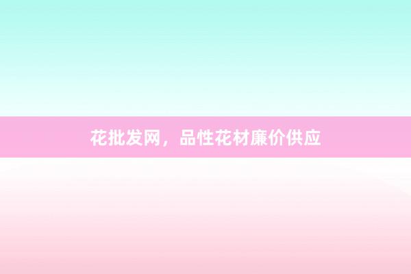 花批发网，品性花材廉价供应