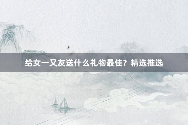 给女一又友送什么礼物最佳？精选推选