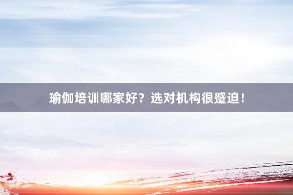 瑜伽培训哪家好？选对机构很蹙迫！